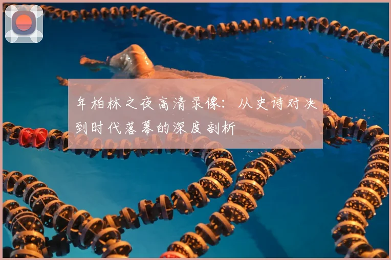 年柏林之夜高清录像:从史诗对决到时代落幕的深度剖析