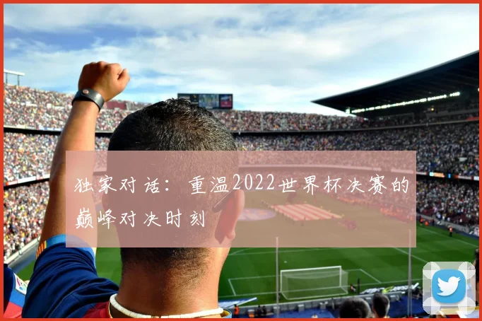 独家对话:重温2022世界杯决赛的巅峰对决时刻