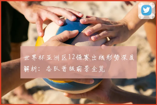 世界杯亚洲区12强赛出线形势深度解析:各队晋级前景全览