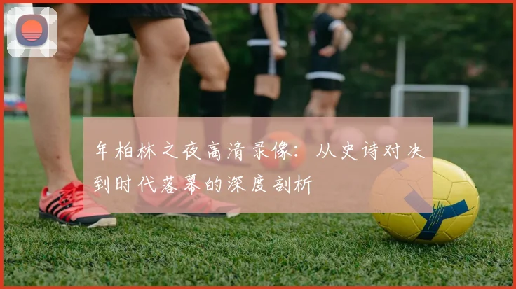 年柏林之夜高清录像：从史诗对决到时代落幕的深度剖析