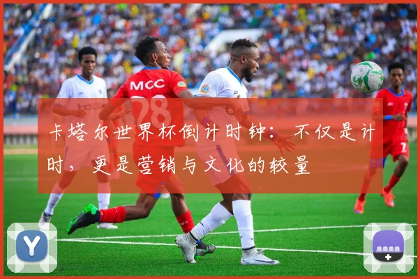 卡塔尔世界杯倒计时钟：不仅是计时，更是营销与文化的较量