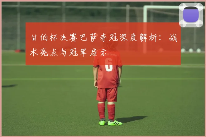 甘伯杯决赛巴萨夺冠深度解析：战术亮点与冠军启示