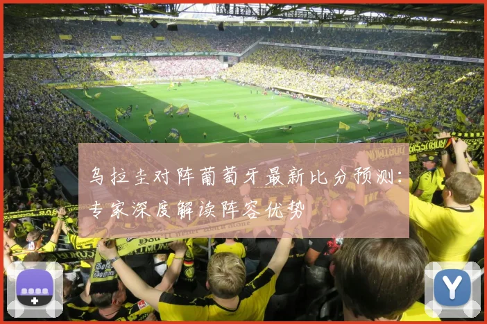 乌拉圭对阵葡萄牙最新比分预测：专家深度解读阵容优势