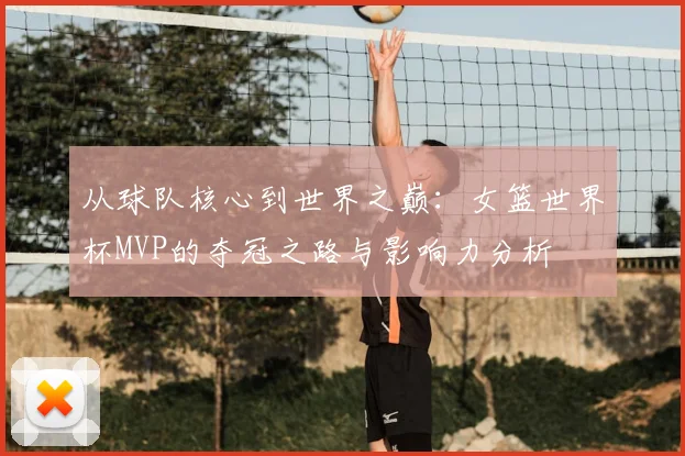 从球队核心到世界之巅：女篮世界杯MVP的夺冠之路与影响力分析
