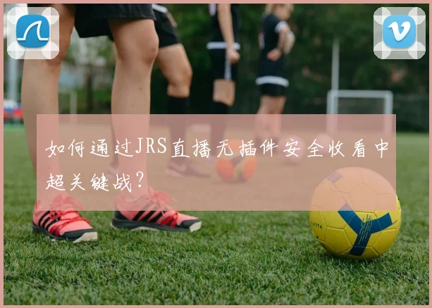 如何通过JRS直播无插件安全收看中超关键战？