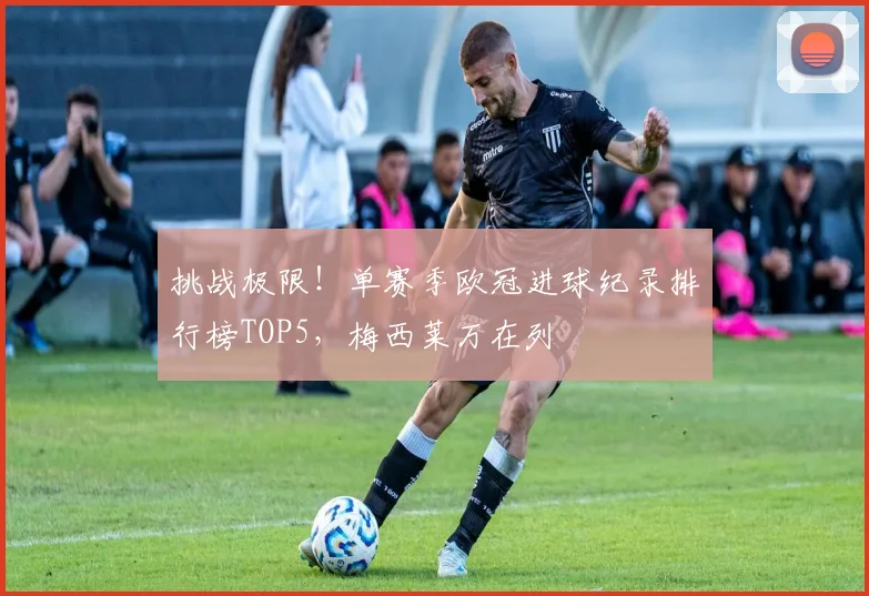 挑战极限！单赛季欧冠进球纪录排行榜TOP5，梅西莱万在列