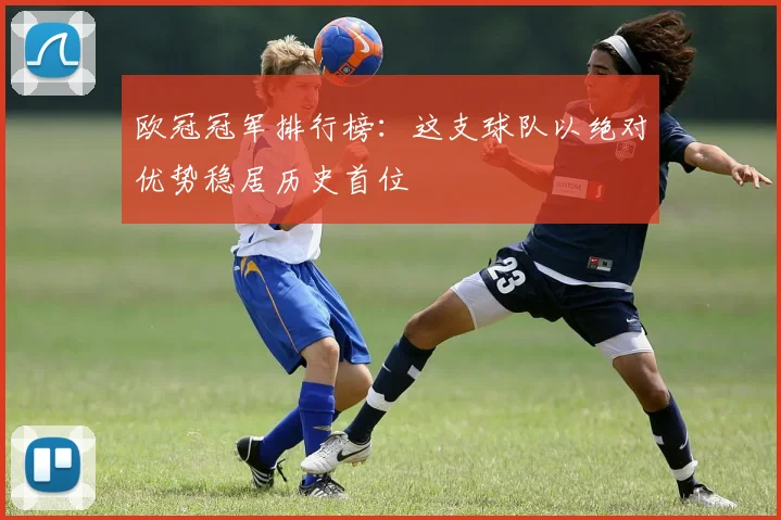 欧冠冠军排行榜：这支球队以绝对优势稳居历史首位