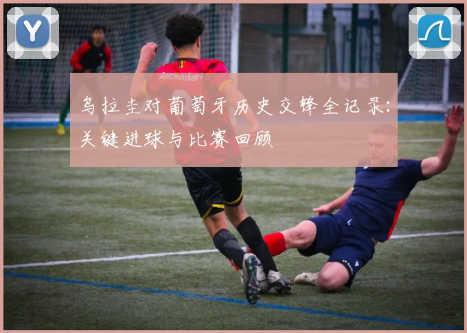 乌拉圭对葡萄牙历史交锋全记录：关键进球与比赛回顾